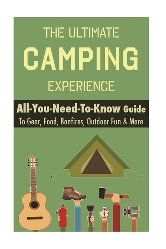 Camping The Ultimate Camping Experience: Your All-You-Need-To-Know Guide to Gear, Food, Bonfires, Outdoor Fun and More
