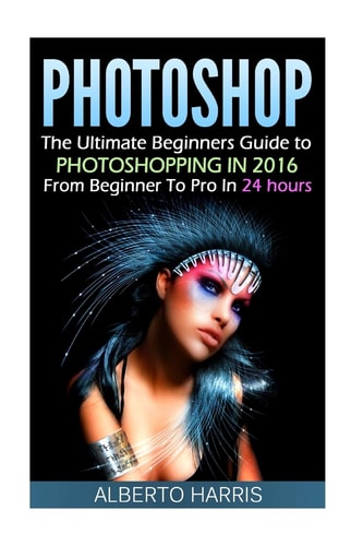 Photoshop The Ultimate Beginners Guide to Photoshopping in 2016: From Beginner to Pro in 24 Hours
