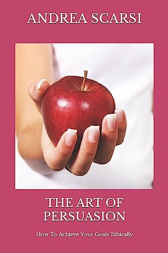The Art of Persuasion How To Achieve Your Goals Ethically