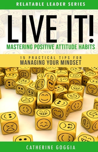 LIVE IT! Mastering Positive Attitude Habits 15 Practical Tips For Managing Your Mind Set