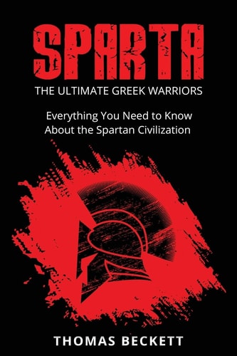 Sparta The Ultimate Greek Warriors: Everything You Need To Know About the Spartan Civilization