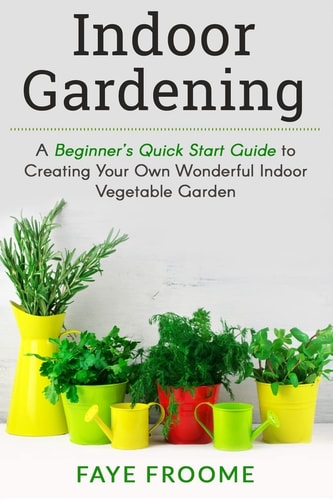 Indoor Gardening A Beginner's Quick Start Guide to Creating Your Own Wonderful Indoor Vegetable Garden