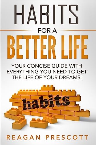 Habits For a Better Life Your Concise Guide With Everything You Need to Get the Life of Your Dreams!