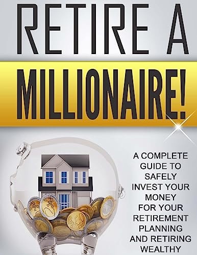 Retire a Millionaire! A Complete Guide to Safely Invest Your Money for Your Retirement Planning and Retiring Wealthy