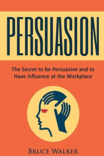 Persuasion The Secret to Be Persuasive and to Have Influence at the Workplace