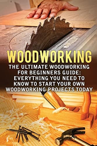 Woodworking The Ultimate Woodworking For Beginners Guide: Everything You Need To Know To Start Your Own Woodworking Projects Today