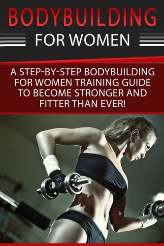 Bodybuilding For Women A Step-By-Step Beginners Bodybuilding For Women Training Guide To Become Stronger And Fitter Than Ever!