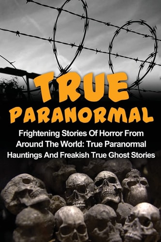 True Paranormal Frightening Stories Of Horror From Around The World: True Paranormal Hauntings And Freakish True Ghost Stories