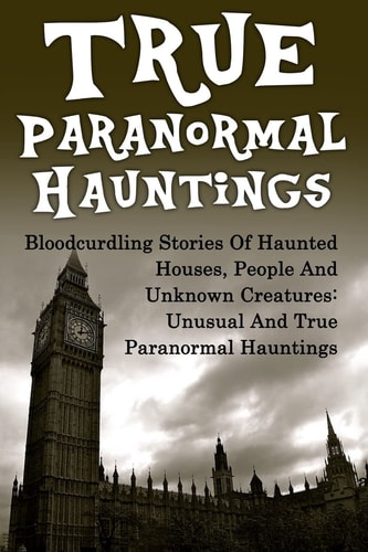 True Paranormal Hauntings Bloodcurdling Stories Of Haunted Houses, People And Unknown Creatures: Unusual And True Paranormal Hauntings