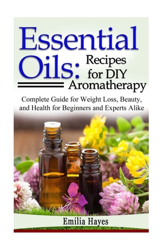 Essential Oils: Recipes for DIY Aromatherapy Complete Guide for Weight Loss, Beauty, and Health for Beginners and Experts Alike