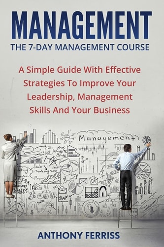 The Seven Day Management Course A Simple Guide With Effective Strategies To Improve Your Leadership, Management Skills And Your Business