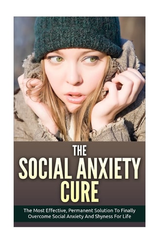 The Social Anxiety Cure The Most Effective, Permanent Solution to Finally Overcome Social Anxiety and Shyness for Life