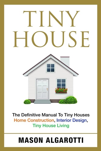 Tiny House The Definitive Manual to Tiny Houses: Home Construction, Interior Design, Tiny House Living
