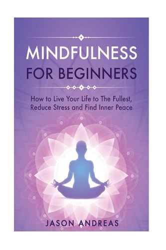 Mindfulness for Beginners How to Live Your Life to the Fullest, Reduce Stress and Find Inner Peace