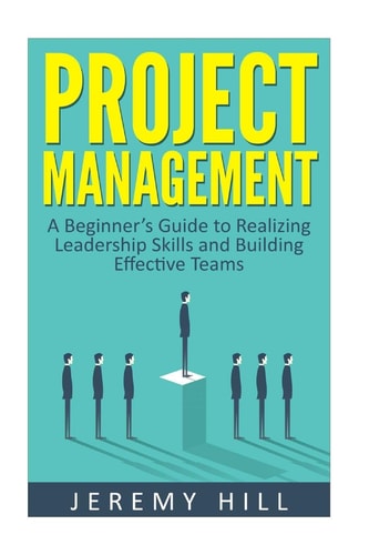 Project Management A Beginner's Guide to Realizing Leadership Skills and Building Teams