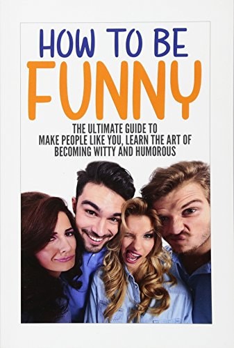 How to Be Funny The Ultimate Guide to Make People Like You, Learn the Art of Becoming Witty and Humorous