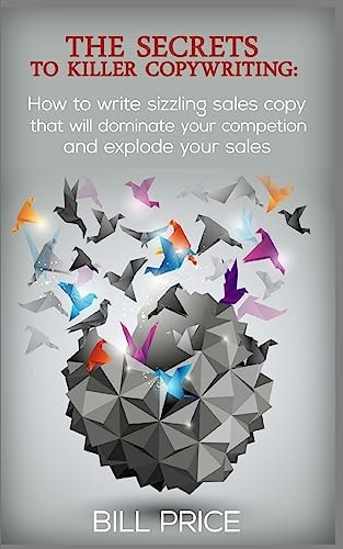 The Secrets to Killer Copywriting How to Write Sizzling Sales Copy That Will Dominate Your Competition and Explode Your Sales