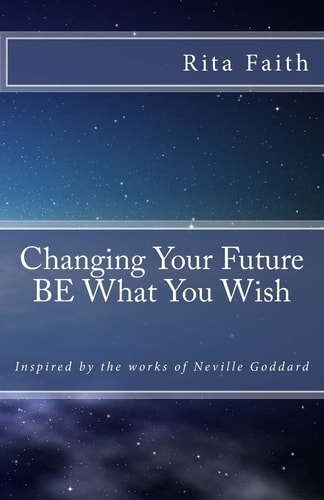 Changing Your Future BE What You Wish Inspired by the Works of Neville Goddard