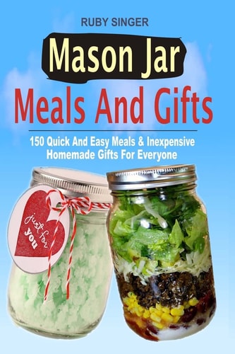 Mason Jar Meals and Gifts 150 Quick and Easy Meals and Inexpensive Homemade Gifts for Everyone