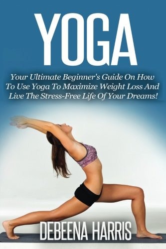 Yoga Your Ultimate Beginner's Guide On How To Use Yoga To Maximize Weight Loss And Live The Stress-Free Life Of Your Dreams!