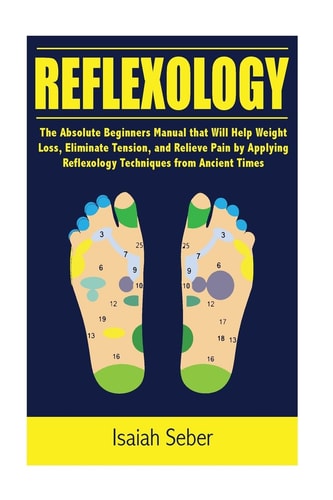 Reflexology The Absolute Beginners Manual that Will Help Weight Loss, Eliminate Tension, and Relieve Pain by Applying Reflexology Techniques from Ancient Times