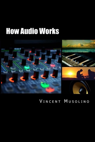 How Audio Works Everything You Need to Know about Audio Basics, from the Vibrating String to the Sound in Your Ears, and All the Technical Stuff in Between