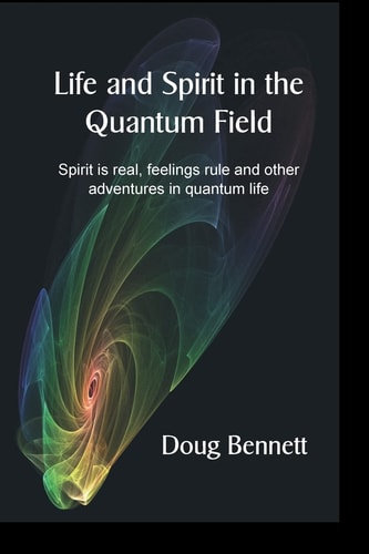 Life and Spirit in the Quantum Field Spirit Is Real, Feelings Rule and Other Adventures in Quantum Life