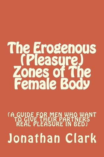 The Erogenous (Pleasure) Zones of The Female Body A Guide for Men who Want to Give Their Partners Real Pleasure