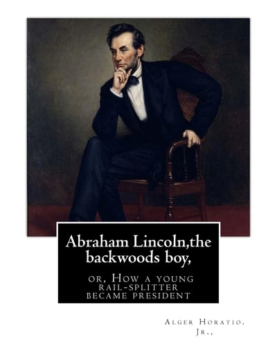 Abraham Lincoln,the Backwoods Boy;or, How a Young Rail-Splitter Became President By Alger Horatio. Jr. , (Original Classics)