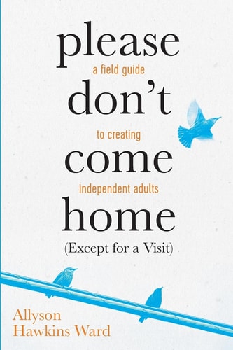 Please Don't Come Home (Except For A Visit) A Field Guide to Creating Independent Adults