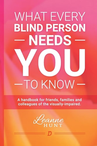 What Every Blind Person Needs YOU To Know A Handbook for Friends, Families and Colleagues of the Visually Impaired