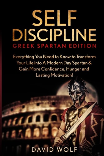 Self Discipline Become a Greek Spartan - Everything You Need to Know to Transform Your Life Into a Modern Day Spartan and Gain More Confidence, Hunger and Lasting Motivation!