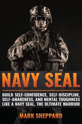 Navy SEAL Build Self-Confidence, Self -Discipline, Self-Awareness, and Mental Toughness Like a Navy SEAL, the Ultimate Warrior