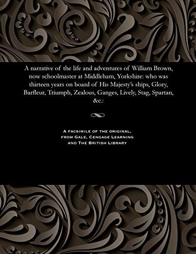 A Narrative of the Life and Adventures of William Brown, Now Schoolmaster at Middleham, Yorkshire Who Was Thirteen Years on Board of His Majesty's Ships, Glory, Barfleur, Triumph, Zealous, Ganges, Lively, Stag, Spartan, &c.: