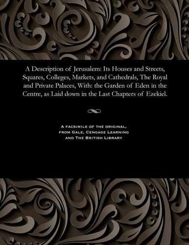 A Description of Jerusalem Its Houses and Streets, Squares, Colleges, Markets, and Cathedrals, the Royal and Private Palaces, With: The Garden of Eden in the Centre, as Laid Down in the Last Chapters of Ezekiel.