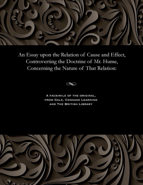 An Essay Upon the Relation of Cause and Effect, Controverting the Doctrine of Mr. Hume, Concerning the Nature of That Relation