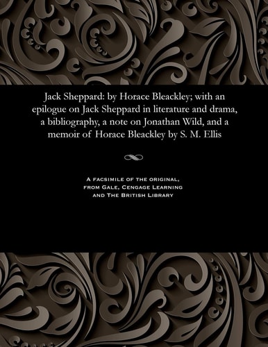 Jack Sheppard By Horace Bleackley; With an Epilogue on Jack Sheppard in Literature and Drama, a Bibliography, a Note on Jonathan Wild, and a Memoir of Horace Bleackley by S. M. Ellis