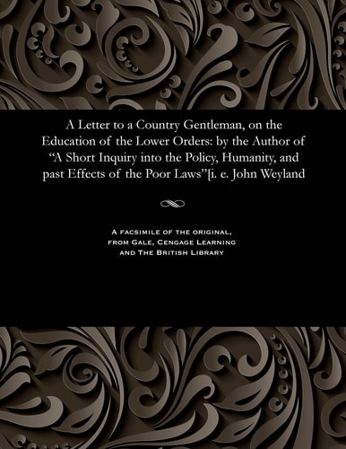 A Letter to a Country Gentleman, on the Education of the Lower Orders: by the Author of "A Short Inquiry into the Policy, Humanity, and past Effects of the Poor Laws"[i. e. John Weyland