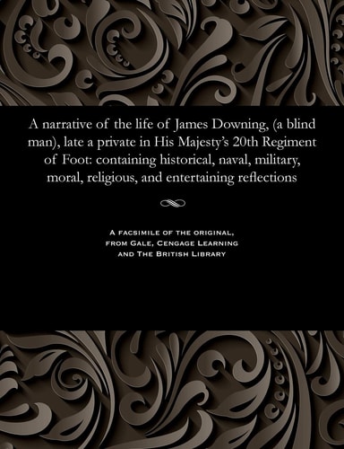A Narrative of the Life of James Downing, (a Blind Man), Late a Private in His Majesty's 20th Regiment of Foot Containing Historical, Naval, Military, Moral, Religious, and Entertaining Reflections