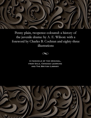 Penny Plain, Twopence Coloured A History of the Juvenile Drama: By A. E. Wilson: With a Foreword by Charles B. Cochran and Eighty-Three Illustrations