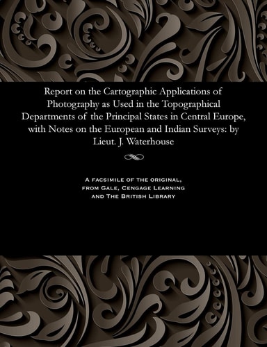 Report on the Cartographic Applications of Photography As Used in the Topographical Departments of the Principal States in Central Europe, with Notes on the European and Indian Surveys By Lieut. J. Waterhouse