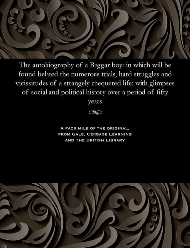 The Autobiography of a Beggar Boy: In Which Will Be Found Belated the Numerous Trials, Hard Struggles and Vicissitudes of a Strangely Chequered Life: ... History Over a Period of Fifty Years