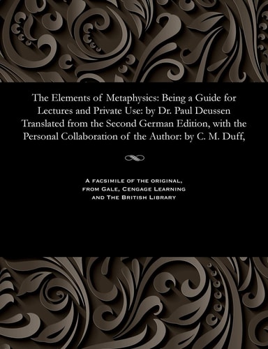 The Elements of Metaphysics Being a Guide for Lectures and Private Use: By Dr. Paul Deussen Translated from the Second German Edition, with the Personal Collaboration of the Author: By C. M. Duff,