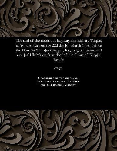 The Trial of the Notorious Highwayman Richard Turpin At York Assizes on the 22d Day [of March 1739, Before the Hon. Sir Willia[m Chapple, Kt. , Judge of Assize and One [of His Majesty's Justices of the Court of King['s Bench: