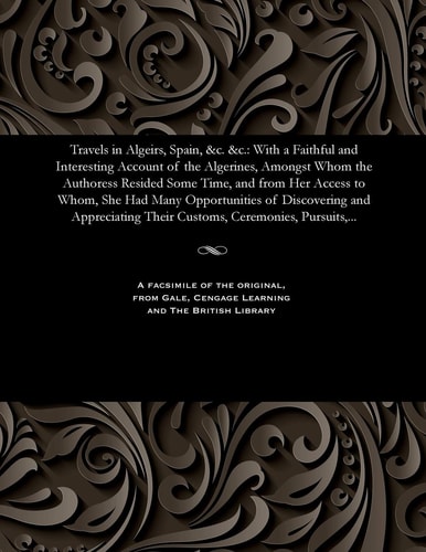Travels in Algeirs, Spain, &c. &c. With a Faithful and Interesting Account of the Algerines, Amongst Whom the Authoress Resided Some Time, and from Her Access to Whom, She Had Many Opportunities of Discovering and Appreciating Their Customs, Ceremonies, P
