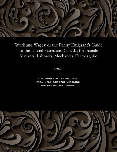 Work and Wages; Or, The Penny Emigrant's Guide to the United States and Canada For Female Servants, Laborers, Mechanics, Farmers, &c. ...