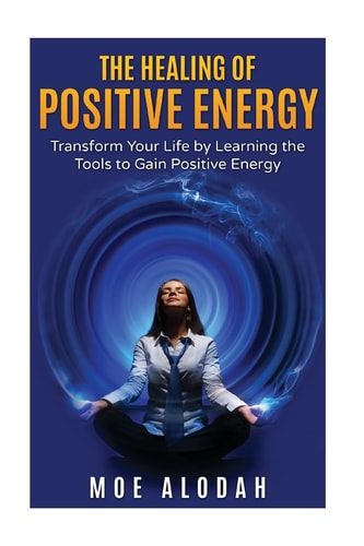 The Healing of Positive Energy Transform Your Life by Acquiring the Skills to Foster Positive Energy