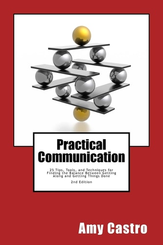 Practical Communication 25 Tips, Tools and Techniques for Finding the Balance Between Getting Along and Getting Things Done