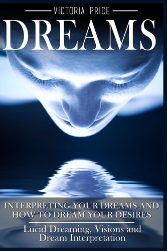 Dreams Interpreting Your Dreams and How To Dream Your Desires- Lucid Dreaming, Visions and Dream Interpretation