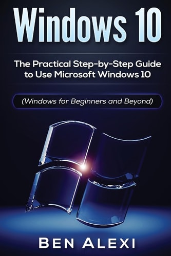 Windows 10 The Practical Step-By-Step Guide to Use Microsoft Windows 10 (Windows for Beginners and Beyond)